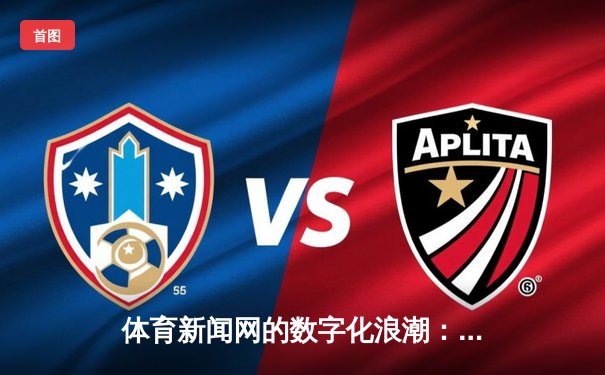 体育新闻网的数字化浪潮：从赛事实时到社群互动的多维变革