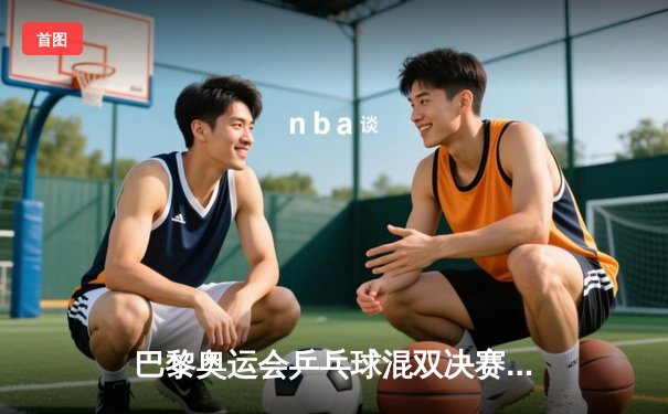 巴黎奥运会乒乓球混双决赛：中国组合许昕/刘诗雯逆转夺冠，4-3险胜日本组合水谷隼/伊藤美诚