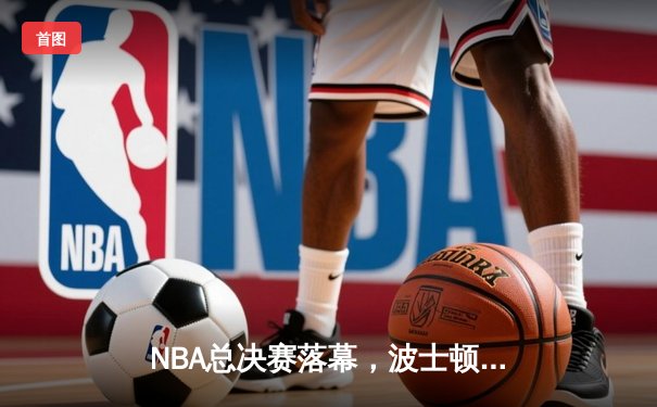 NBA总决赛落幕，波士顿凯尔特人4-2击败达拉斯独行侠，豪取队史第18冠